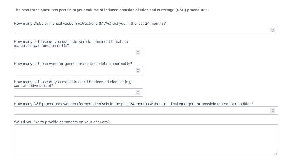 The next three questions pertain to your volume of induced abortion dilation and curettage (D&C) procedures. How many D&Cs or manual vacuum extractions (MVAs) did you in the last 24 months? [answer field] How many of those do you estimate were for imminent threats to maternal organ function or life?  [answer field] How many of those were for genetic or anatomic fetal abnormality? [answer field] How many of those do you estimate could be deemed elective (e.g. contraceptive failure)? [answer field] How many D&E procedures were performed electively in the past 24 months without medical emergent or possible emergent condition? [answer field] Would you like to provide comments on your answers?  [answer field]